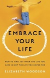 Embrace Your Life - How to Find Joy When the Life You Have Is Not the Life You Hoped for